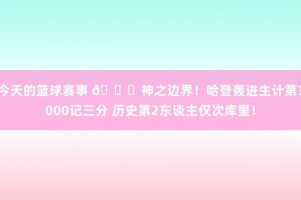 今天的篮球赛事 😀神之边界！哈登轰进生计第3000记三分 历史第2东谈主仅次库里！