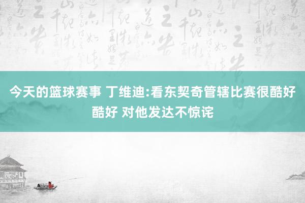 今天的篮球赛事 丁维迪:看东契奇管辖比赛很酷好酷好 对他发达不惊诧