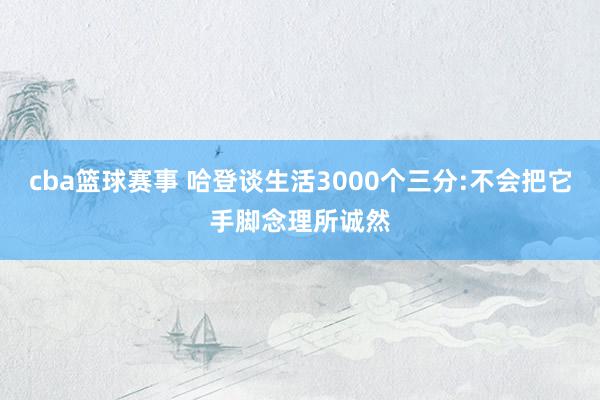 cba篮球赛事 哈登谈生活3000个三分:不会把它手脚念理所诚然