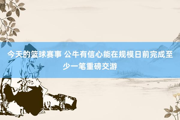 今天的篮球赛事 公牛有信心能在规模日前完成至少一笔重磅交游