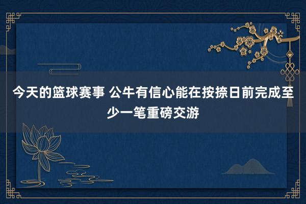 今天的篮球赛事 公牛有信心能在按捺日前完成至少一笔重磅交游