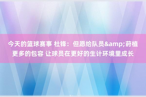 今天的篮球赛事 杜锋：但愿给队员&莳植更多的包容 让球员在更好的生计环境里成长