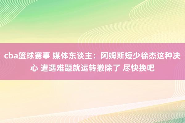 cba篮球赛事 媒体东谈主：阿姆斯短少徐杰这种决心 遭遇难题就运转撤除了 尽快换吧