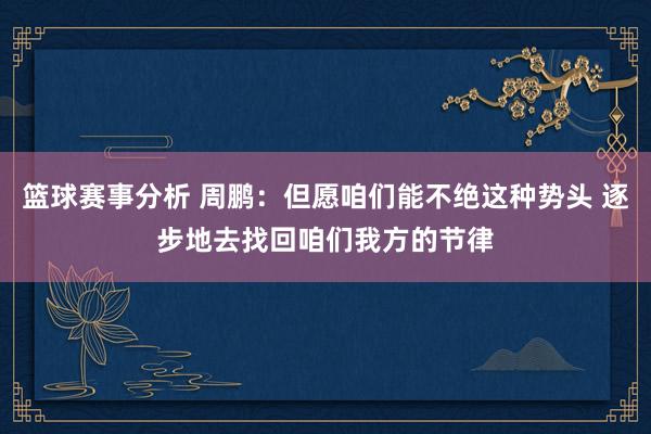 篮球赛事分析 周鹏：但愿咱们能不绝这种势头 逐步地去找回咱们我方的节律