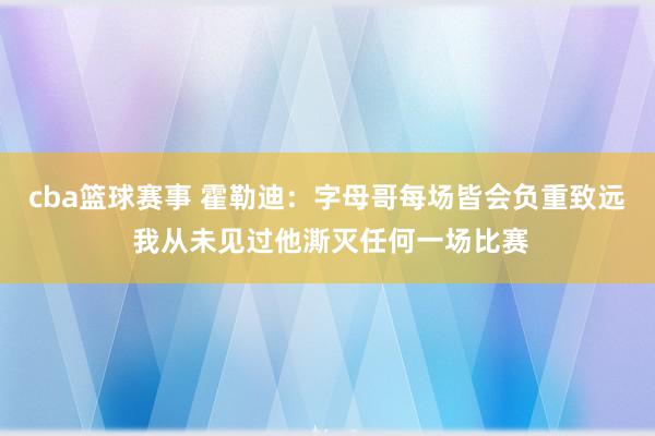 cba篮球赛事 霍勒迪：字母哥每场皆会负重致远 我从未见过他澌灭任何一场比赛