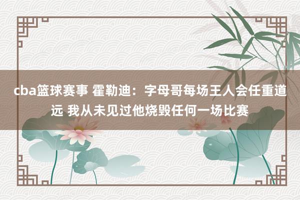 cba篮球赛事 霍勒迪：字母哥每场王人会任重道远 我从未见过他烧毁任何一场比赛