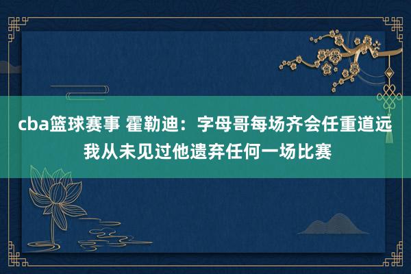 cba篮球赛事 霍勒迪：字母哥每场齐会任重道远 我从未见过他遗弃任何一场比赛