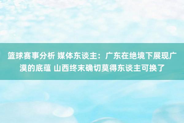 篮球赛事分析 媒体东谈主：广东在绝境下展现广漠的底蕴 山西终末确切莫得东谈主可换了