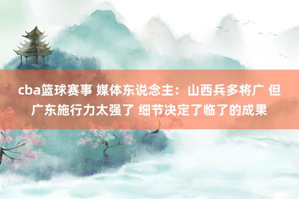 cba篮球赛事 媒体东说念主：山西兵多将广 但广东施行力太强了 细节决定了临了的成果