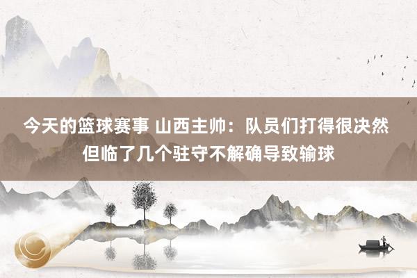 今天的篮球赛事 山西主帅：队员们打得很决然 但临了几个驻守不解确导致输球