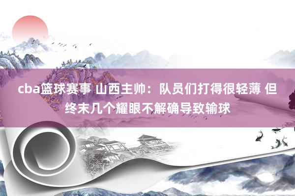 cba篮球赛事 山西主帅：队员们打得很轻薄 但终末几个耀眼不解确导致输球