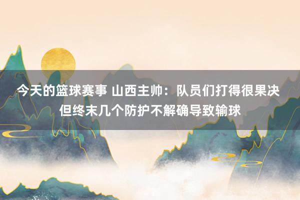 今天的篮球赛事 山西主帅：队员们打得很果决 但终末几个防护不解确导致输球