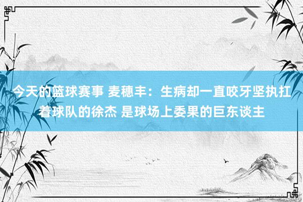 今天的篮球赛事 麦穗丰：生病却一直咬牙坚执扛着球队的徐杰 是球场上委果的巨东谈主