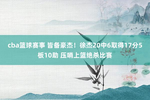 cba篮球赛事 皆备豪杰！徐杰20中6取得17分5板10助 压哨上篮绝杀比赛