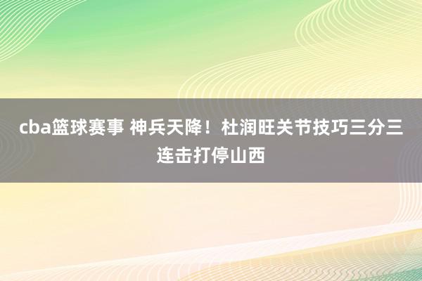 cba篮球赛事 神兵天降！杜润旺关节技巧三分三连击打停山西