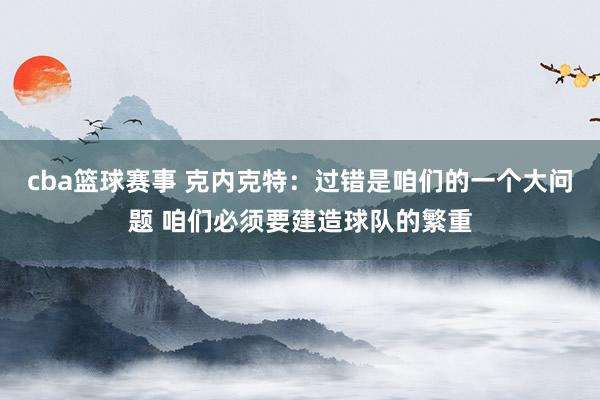 cba篮球赛事 克内克特：过错是咱们的一个大问题 咱们必须要建造球队的繁重