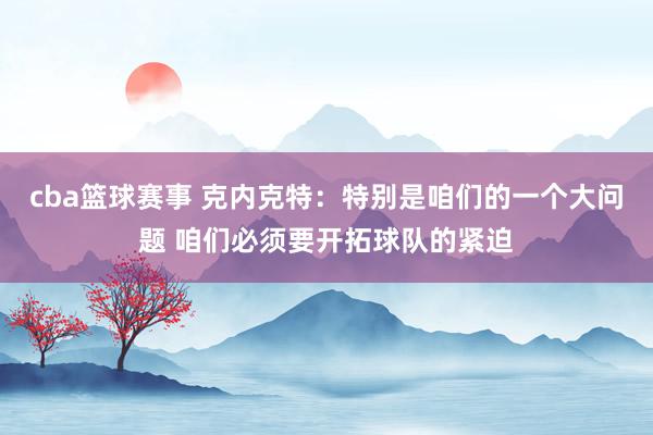 cba篮球赛事 克内克特：特别是咱们的一个大问题 咱们必须要开拓球队的紧迫