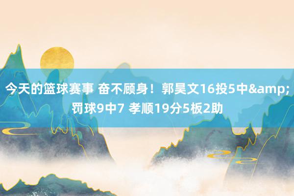 今天的篮球赛事 奋不顾身！郭昊文16投5中&罚球9中7 孝顺19分5板2助