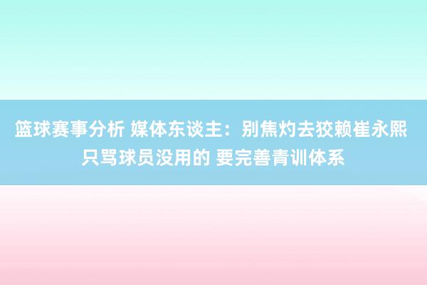 篮球赛事分析 媒体东谈主：别焦灼去狡赖崔永熙 只骂球员没用的 要完善青训体系