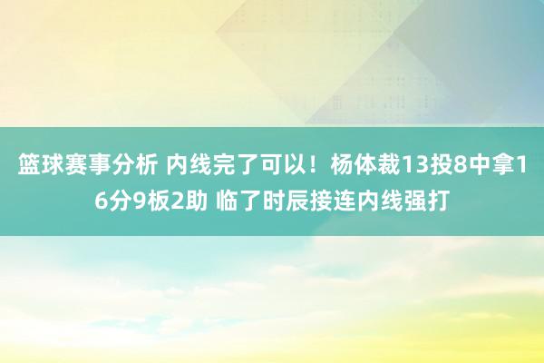 篮球赛事分析 内线完了可以！杨体裁13投8中拿16分9板2助 临了时辰接连内线强打