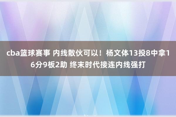 cba篮球赛事 内线散伙可以！杨文体13投8中拿16分9板2助 终末时代接连内线强打