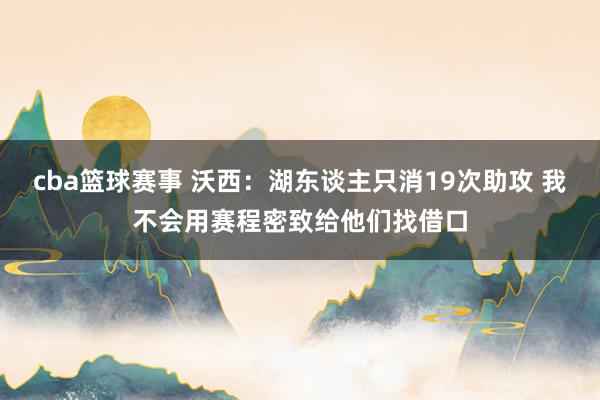 cba篮球赛事 沃西：湖东谈主只消19次助攻 我不会用赛程密致给他们找借口