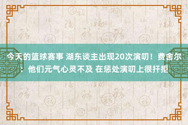 今天的篮球赛事 湖东谈主出现20次演叨！费舍尔：他们元气心灵不及 在惩处演叨上很扞拒