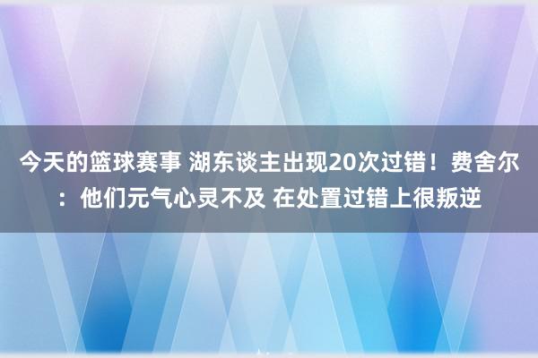 今天的篮球赛事 湖东谈主出现20次过错！费舍尔：他们元气心灵不及 在处置过错上很叛逆