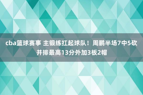 cba篮球赛事 主锻练扛起球队！周鹏半场7中5砍并排最高13分外加3板2帽