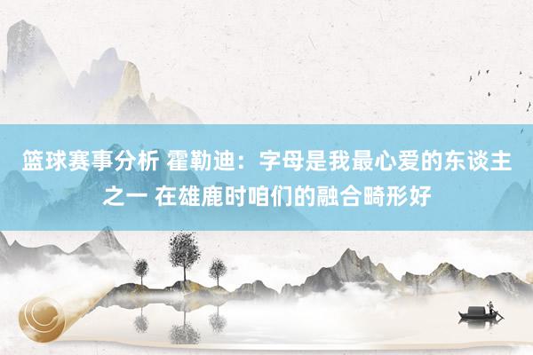 篮球赛事分析 霍勒迪：字母是我最心爱的东谈主之一 在雄鹿时咱们的融合畸形好