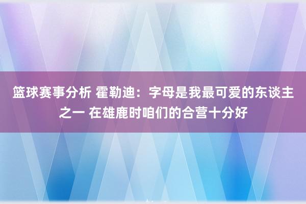 篮球赛事分析 霍勒迪：字母是我最可爱的东谈主之一 在雄鹿时咱们的合营十分好