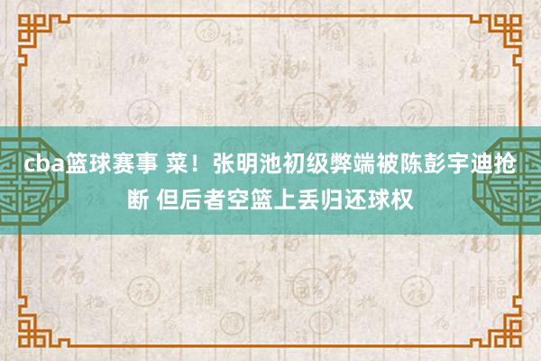 cba篮球赛事 菜！张明池初级弊端被陈彭宇迪抢断 但后者空篮上丢归还球权