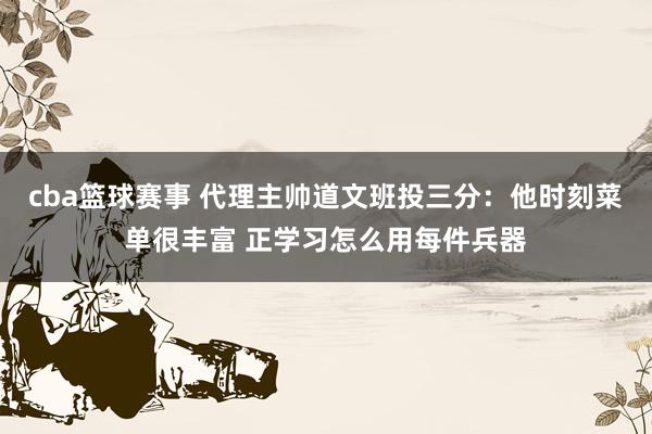 cba篮球赛事 代理主帅道文班投三分：他时刻菜单很丰富 正学习怎么用每件兵器