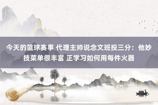 今天的篮球赛事 代理主帅说念文班投三分：他妙技菜单很丰富 正学习如何用每件火器