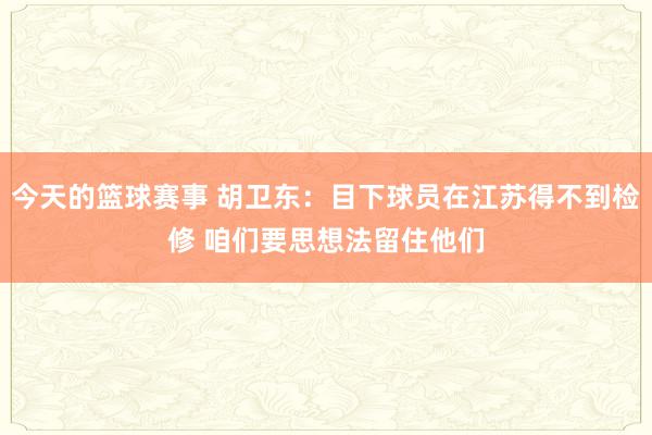 今天的篮球赛事 胡卫东：目下球员在江苏得不到检修 咱们要思想法留住他们