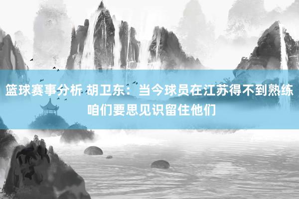 篮球赛事分析 胡卫东：当今球员在江苏得不到熟练 咱们要思见识留住他们