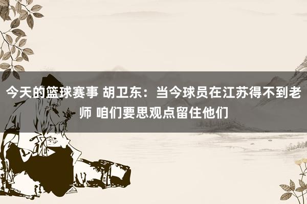 今天的篮球赛事 胡卫东：当今球员在江苏得不到老师 咱们要思观点留住他们