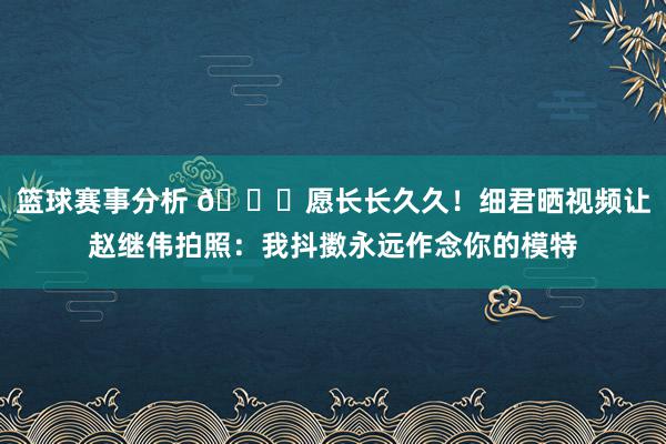 篮球赛事分析 😁愿长长久久！细君晒视频让赵继伟拍照：我抖擞永远作念你的模特