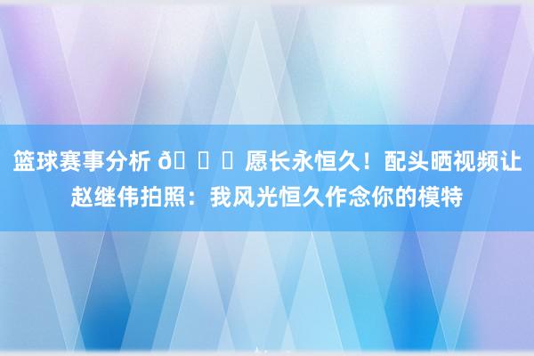 篮球赛事分析 😁愿长永恒久！配头晒视频让赵继伟拍照：我风光恒久作念你的模特