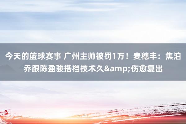 今天的篮球赛事 广州主帅被罚1万！麦穗丰：焦泊乔跟陈盈骏搭档技术久&伤愈复出