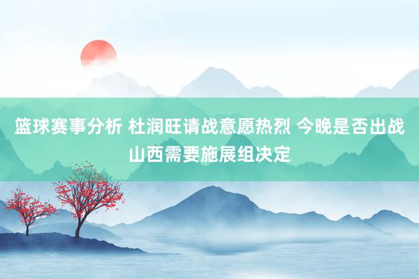 篮球赛事分析 杜润旺请战意愿热烈 今晚是否出战山西需要施展组决定