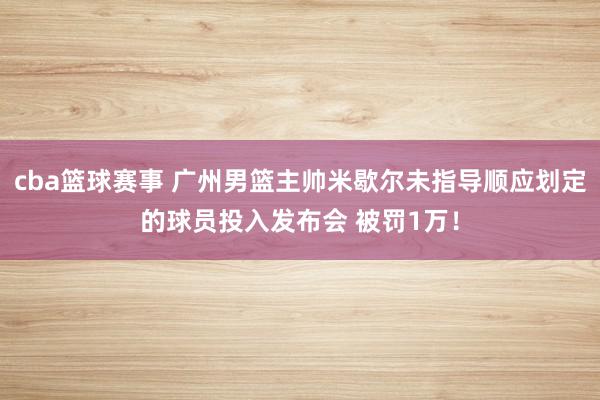 cba篮球赛事 广州男篮主帅米歇尔未指导顺应划定的球员投入发布会 被罚1万！