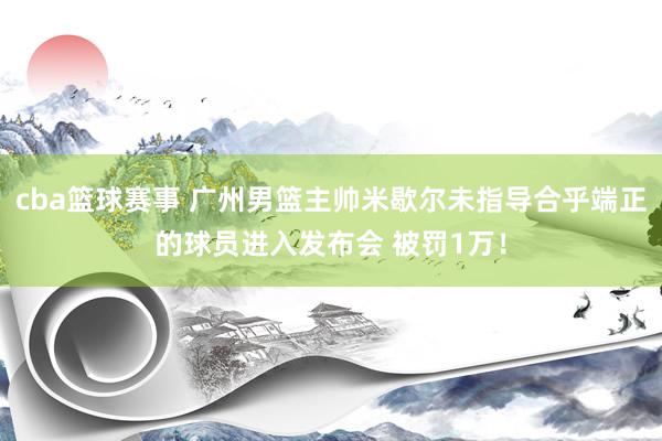 cba篮球赛事 广州男篮主帅米歇尔未指导合乎端正的球员进入发布会 被罚1万！