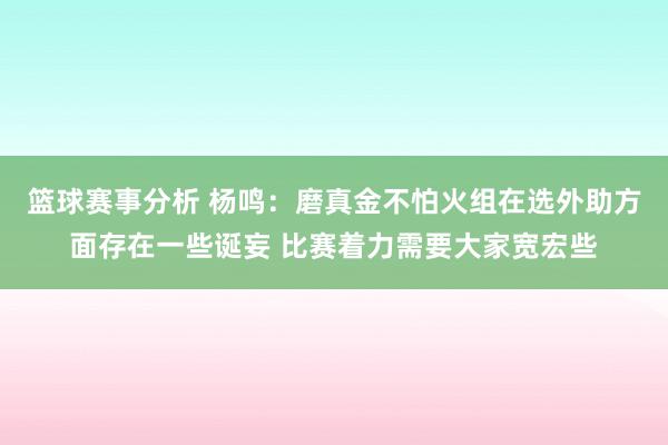 篮球赛事分析 杨鸣：磨真金不怕火组在选外助方面存在一些诞妄 比赛着力需要大家宽宏些