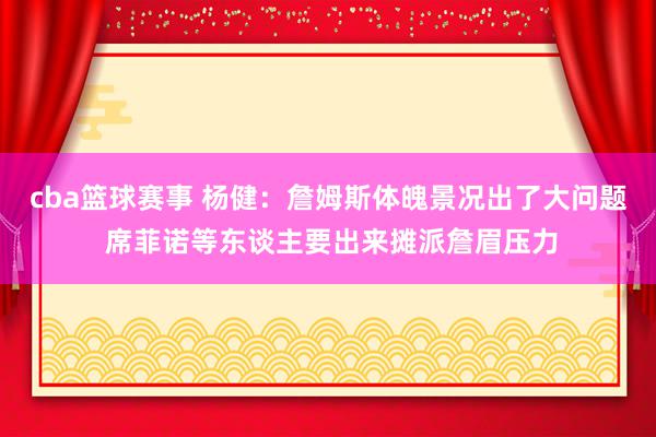 cba篮球赛事 杨健：詹姆斯体魄景况出了大问题 席菲诺等东谈主要出来摊派詹眉压力