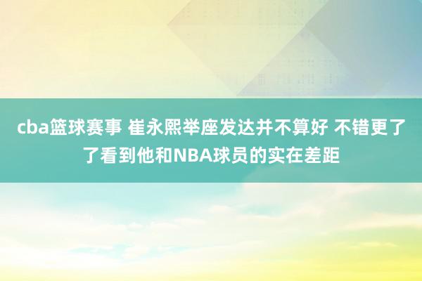 cba篮球赛事 崔永熙举座发达并不算好 不错更了了看到他和NBA球员的实在差距