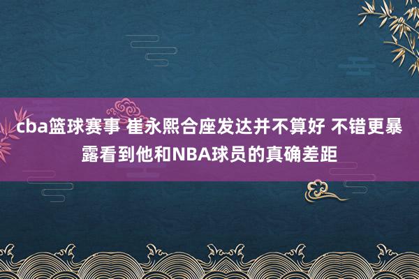 cba篮球赛事 崔永熙合座发达并不算好 不错更暴露看到他和NBA球员的真确差距