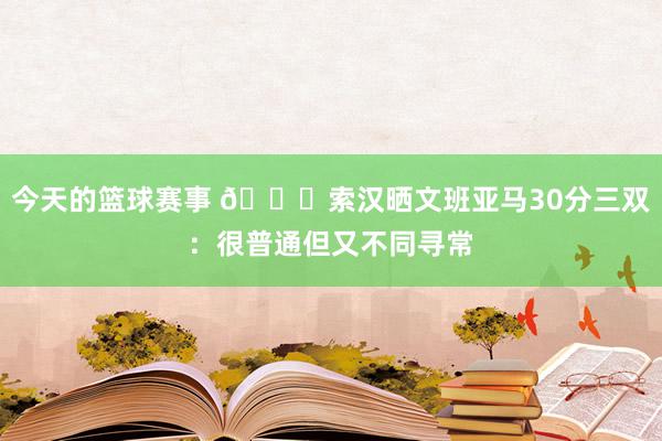 今天的篮球赛事 👀索汉晒文班亚马30分三双：很普通但又不同寻常