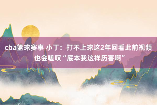 cba篮球赛事 小丁：打不上球这2年回看此前视频 也会嗟叹“底本我这样历害啊”