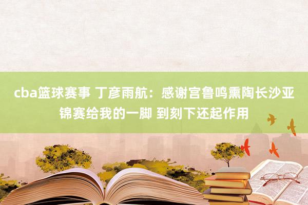 cba篮球赛事 丁彦雨航：感谢宫鲁鸣熏陶长沙亚锦赛给我的一脚 到刻下还起作用